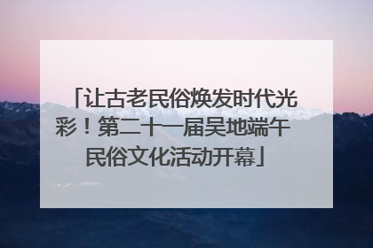 让古老民俗焕发时代光彩！第二十一届吴地端午民俗文化活动开幕