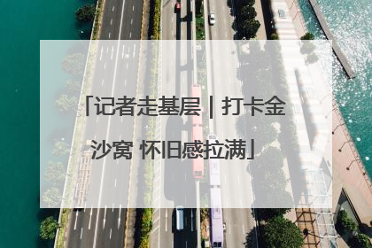 记者走基层｜打卡金沙窝 怀旧感拉满