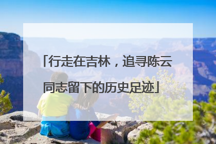 行走在吉林，追寻陈云同志留下的历史足迹