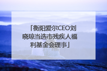 衡阳爱尔CEO刘晓琼当选市残疾人福利基金会理事