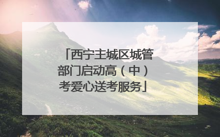 西宁主城区城管部门启动高（中）考爱心送考服务