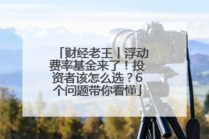 财经老王丨浮动费率基金来了！投资者该怎么选？6个问题带你看懂