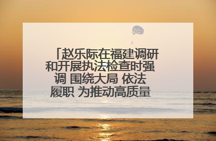 赵乐际在福建调研和开展执法检查时强调 围绕大局 依法履职 为推动高质量发展作出人大贡献