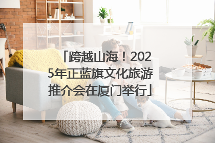 跨越山海！2025年正蓝旗文化旅游推介会在厦门举行