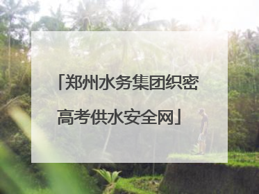 郑州水务集团织密高考供水安全网