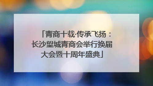 青商十载·传承飞扬：长沙望城青商会举行换届大会暨十周年盛典