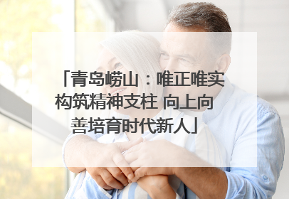 青岛崂山：唯正唯实构筑精神支柱 向上向善培育时代新人