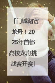 门城湖赛龙舟！2025年首都高校龙舟挑战赛开赛
