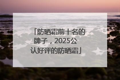 防晒霜前十名的牌子，2025公认好评的防晒霜