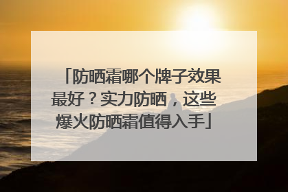 防晒霜哪个牌子效果最好？实力防晒，这些爆火防晒霜值得入手