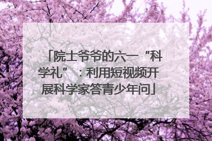 院士爷爷的六一“科学礼”：利用短视频开展科学家答青少年问