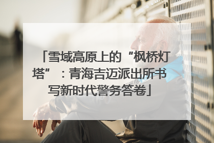 雪域高原上的“枫桥灯塔”：青海吉迈派出所书写新时代警务答卷