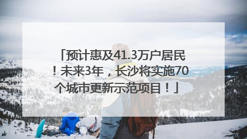 预计惠及41.3万户居民！未来3年，长沙将实施70个城市更新示范项目！