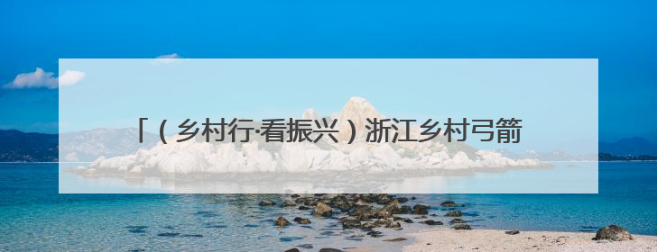 （乡村行·看振兴）浙江乡村弓箭馆何以靶向绘制共富“同心圆”？