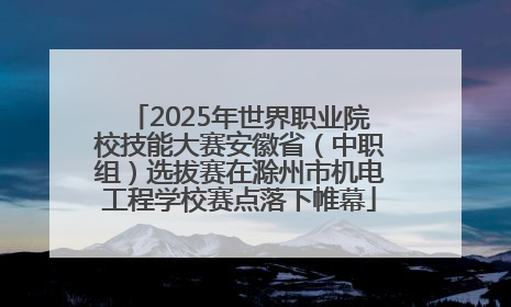 2025年世界职业院校技能大赛安徽省（中职组）选拔赛在滁州市机电工程学校赛点落下帷幕