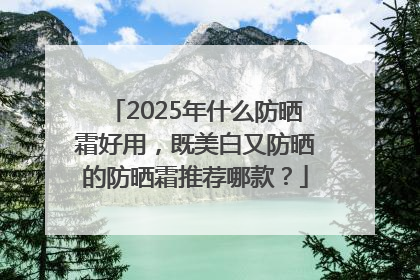 2025年什么防晒霜好用，既美白又防晒的防晒霜推荐哪款？