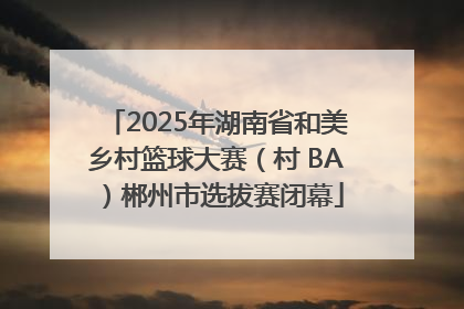 2025年湖南省和美乡村篮球大赛（村 BA）郴州市选拔赛闭幕
