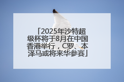 2025年沙特超级杯将于8月在中国香港举行，C罗、本泽马或将来华参赛