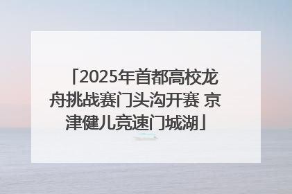 2025年首都高校龙舟挑战赛门头沟开赛 京津健儿竞速门城湖