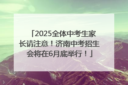 2025全体中考生家长请注意！济南中考招生会将在6月底举行！