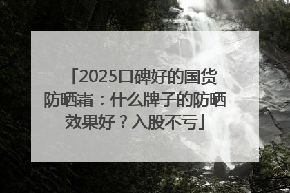 2025口碑好的国货防晒霜：什么牌子的防晒效果好？入股不亏