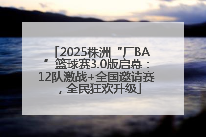 2025株洲“厂BA”篮球赛3.0版启幕：12队激战+全国邀请赛，全民狂欢升级