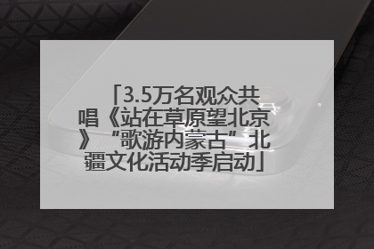 3.5万名观众共唱《站在草原望北京》“歌游内蒙古”北疆文化活动季启动