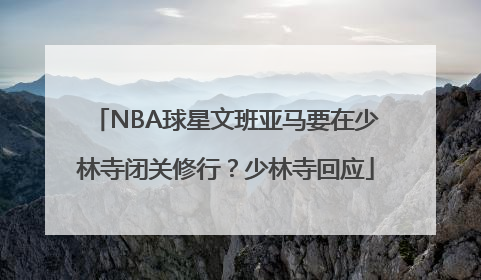 NBA球星文班亚马要在少林寺闭关修行？少林寺回应